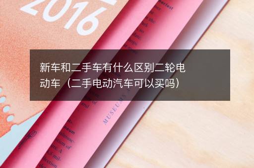 新车和二手车有什么区别二轮电动车（二手电动汽车可以买吗）