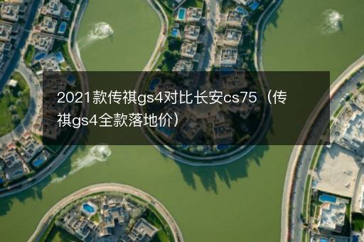 2021款传祺gs4对比长安cs75（传祺gs4全款落地价）