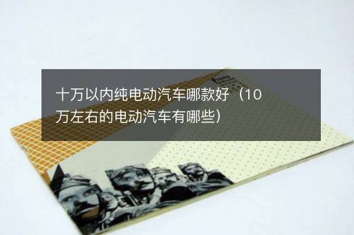 十万以内纯电动汽车哪款好（10万左右的电动汽车有哪些）