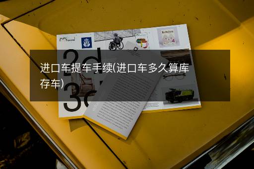 进口车提车手续(进口车多久算库存车)