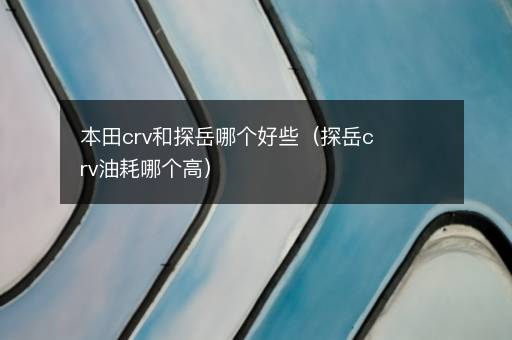 本田crv和探岳哪个好些（探岳crv油耗哪个高）